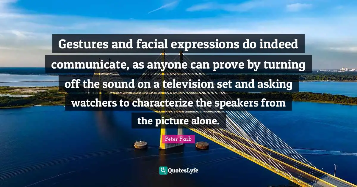 Peter Farb Quotes: "Gestures and facial expressions do indeed communicate, as anyone can prove by turning off the sound on a television set and asking watchers to characterize the speakers from the picture alone."
