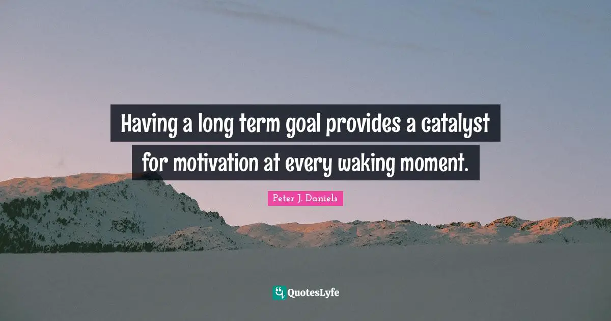 Having a long term goal provides a catalyst for motivation at every waking moment.