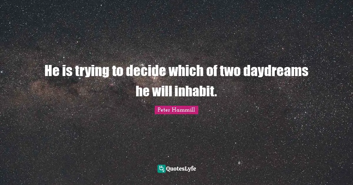 He is trying to decide which of two daydreams he will inhabit.