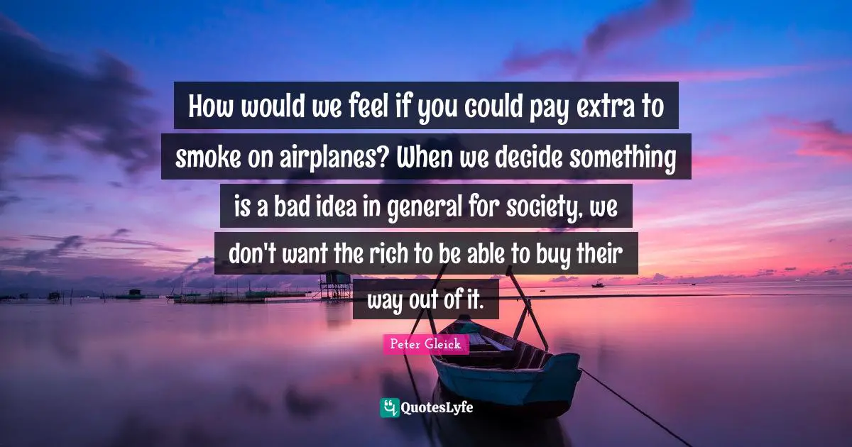 Smoke Quotes: "How would we feel if you could pay extra to smoke on airplanes? When we decide something is a bad idea in general for society, we don't want the rich to be able to buy their way out of it."
