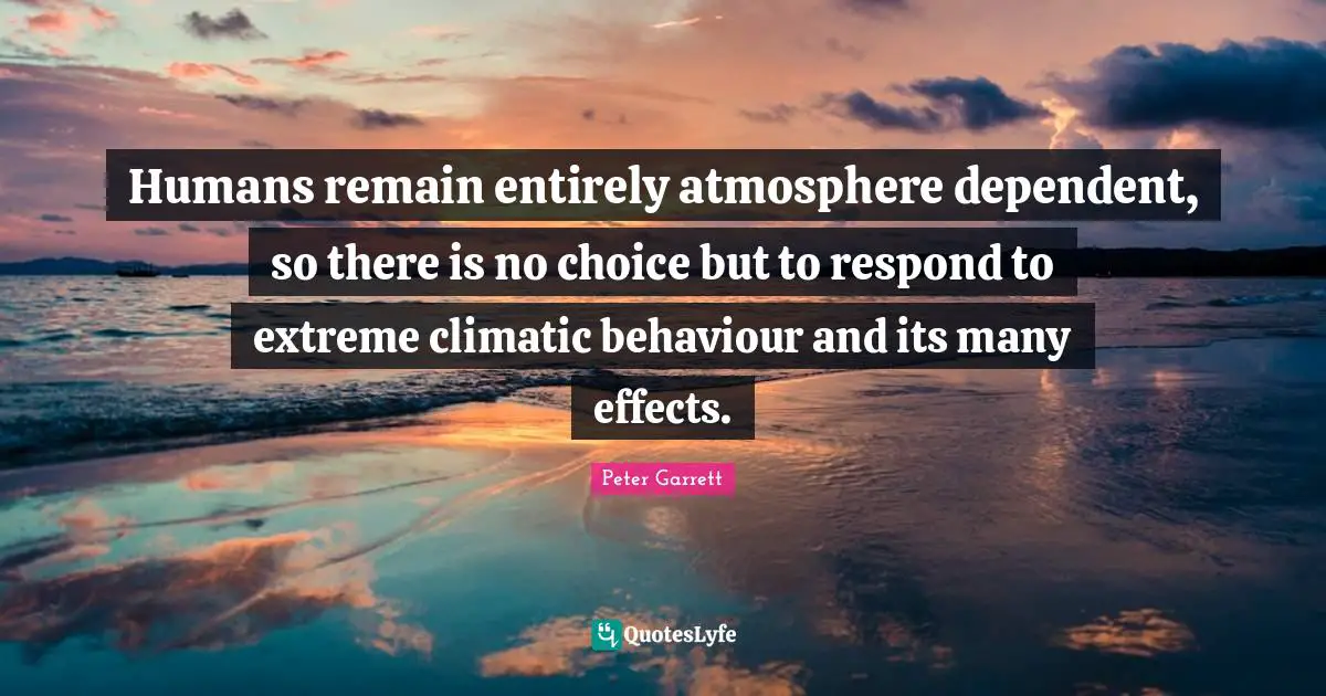 Peter Garrett Quotes: "Humans remain entirely atmosphere dependent, so there is no choice but to respond to extreme climatic behaviour and its many effects."
