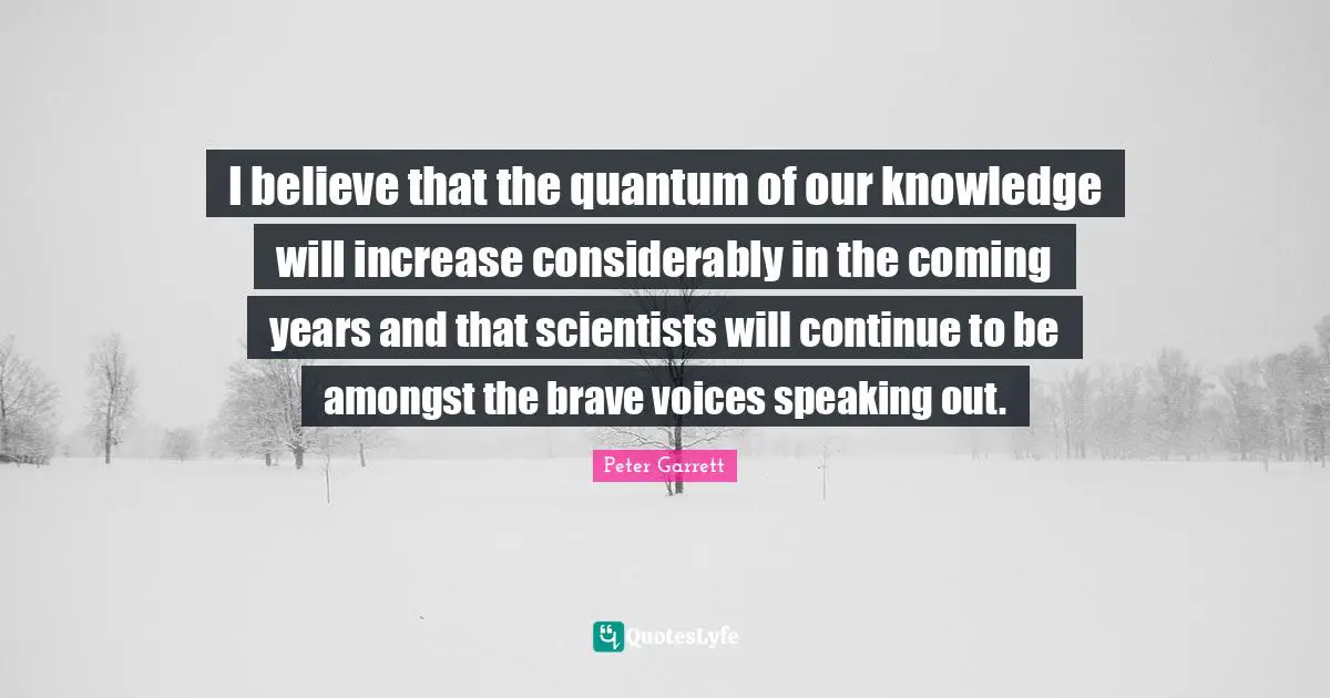 Peter Garrett Quotes: I believe that the quantum of our knowledge will increase considerably in the coming years and that scientists will continue to be amongst the brave voices speaking out.