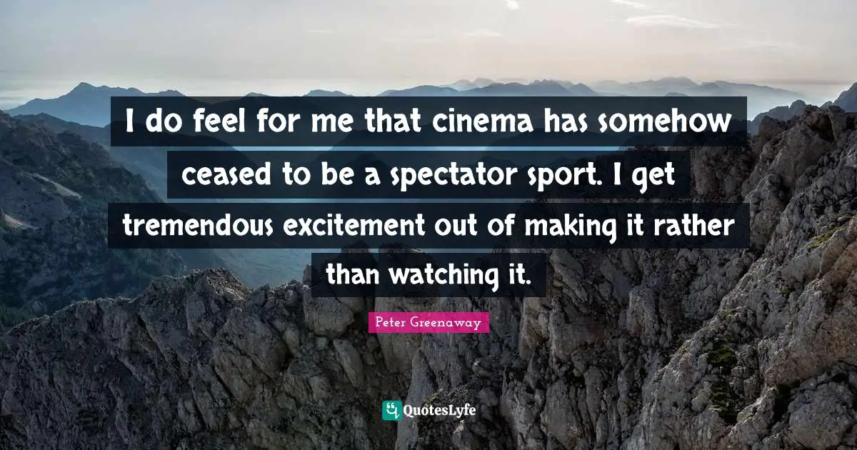 I do feel for me that cinema has somehow ceased to be a spectator sport. I get tremendous excitement out of making it rather than watching it.