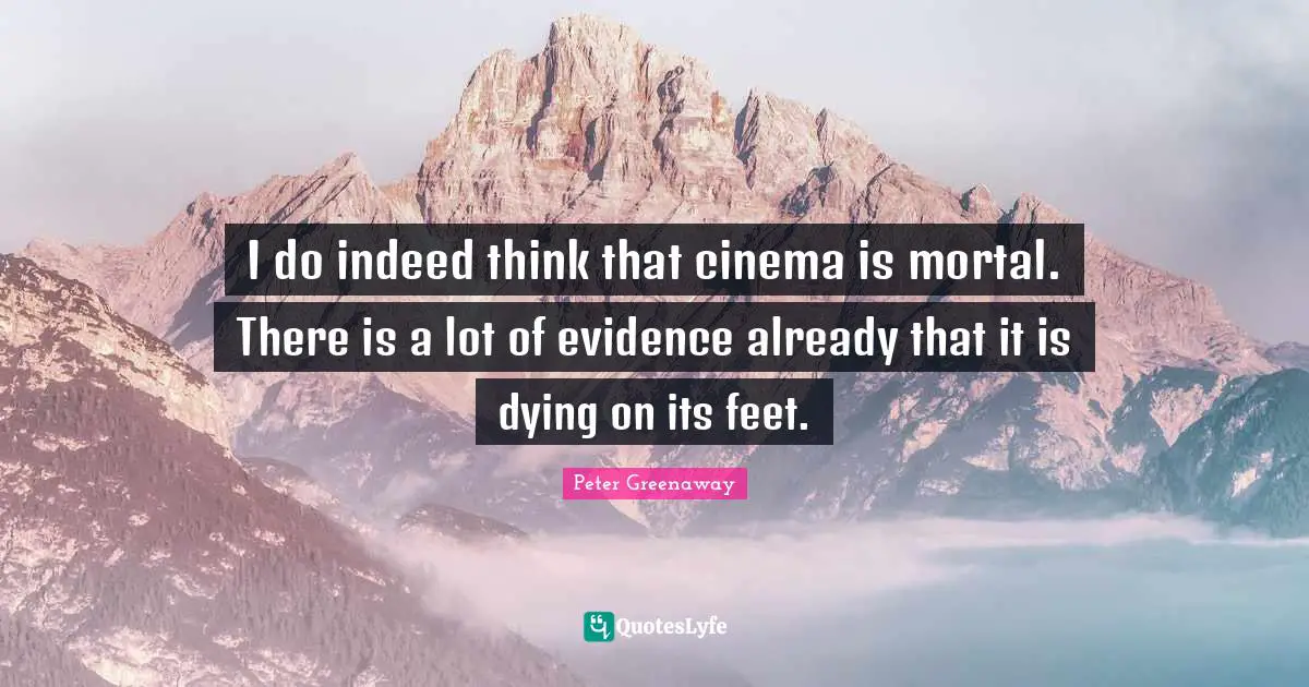 I do indeed think that cinema is mortal. There is a lot of evidence already that it is dying on its feet.