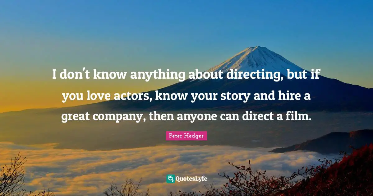 I don't know anything about directing, but if you love actors, know your story and hire a great company, then anyone can direct a film.