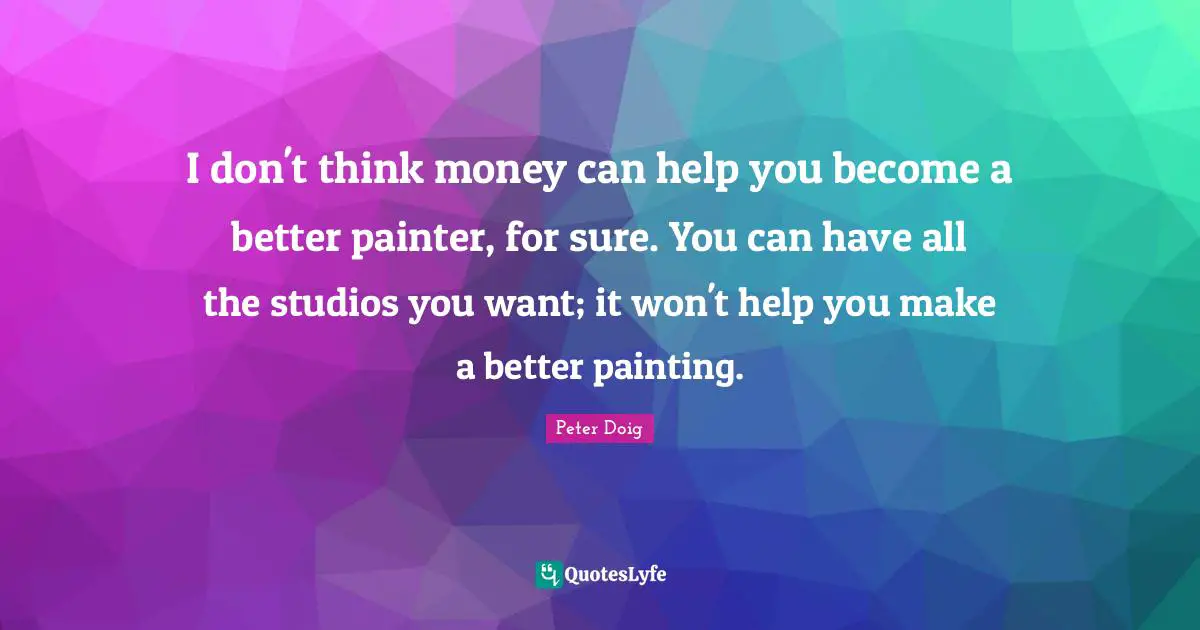 I don't think money can help you become a better painter, for sure. You can have all the studios you want; it won't help you make a better painting.