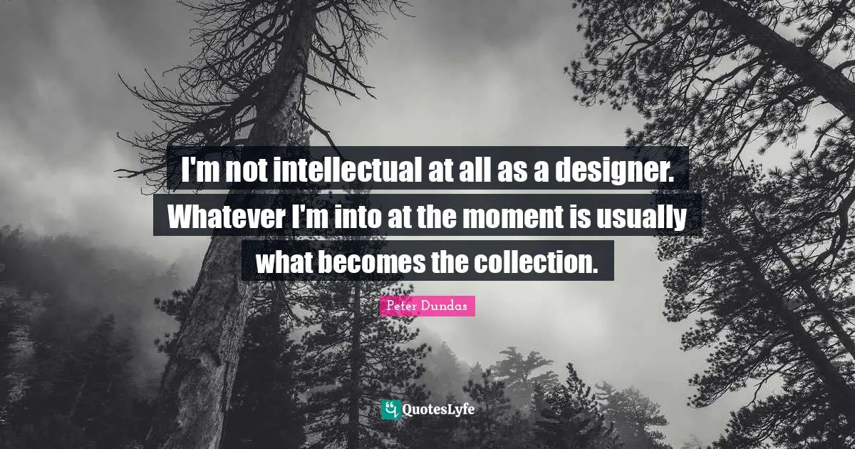 I'm not intellectual at all as a designer. Whatever I'm into at the moment is usually what becomes the collection.