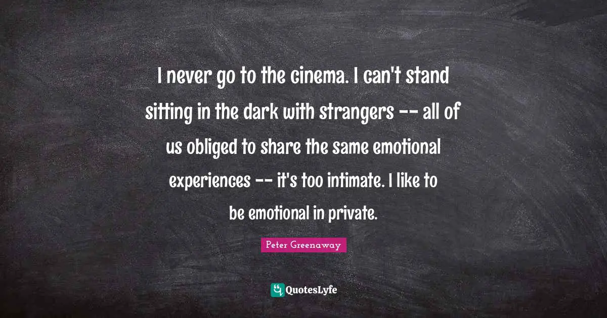 I never go to the cinema. I can't stand sitting in the dark with strangers -- all of us obliged to share the same emotional experiences -- it's too intimate. I like to be emotional in private.