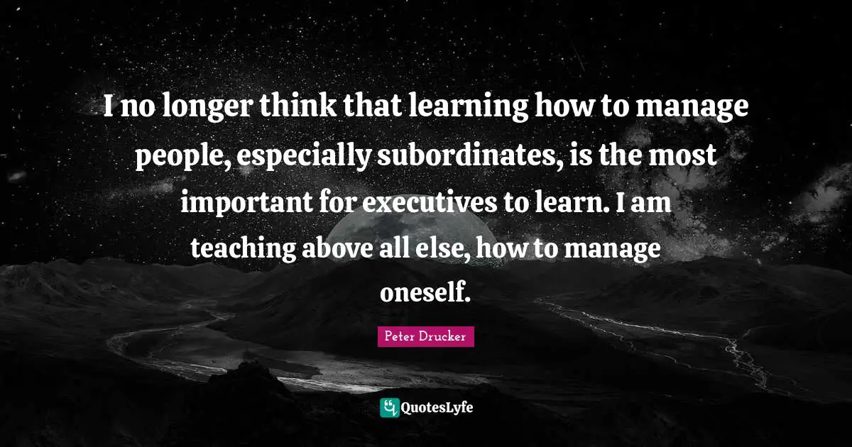 I no longer think that learning how to manage people, especially subordinates, is the most important for executives to learn. I am teaching above all else, how to manage oneself.