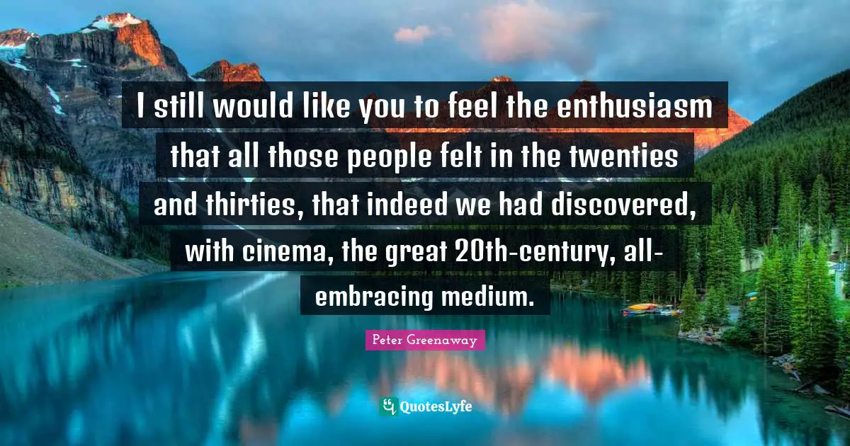 I still would like you to feel the enthusiasm that all those people felt in the twenties and thirties, that indeed we had discovered, with cinema, the great 20th-century, all-embracing medium.