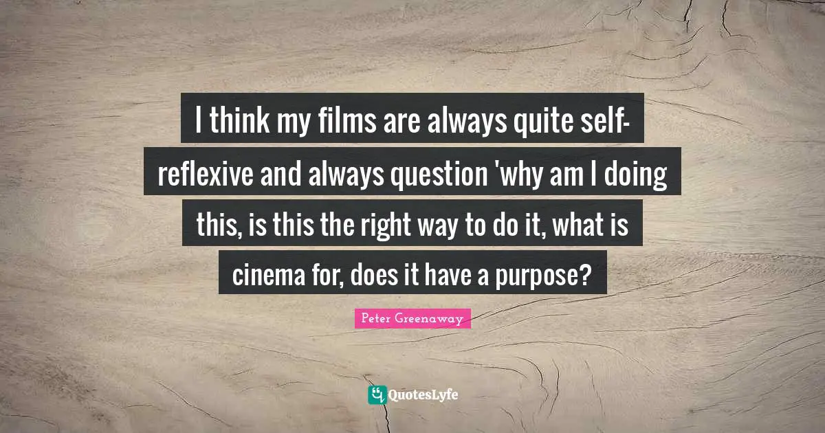 I think my films are always quite self-reflexive and always question 'why am I doing this, is this the right way to do it, what is cinema for, does it have a purpose?