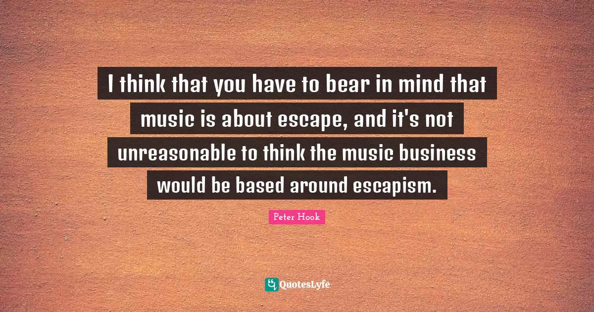 I think that you have to bear in mind that music is about escape, and it's not unreasonable to think the music business would be based around escapism.