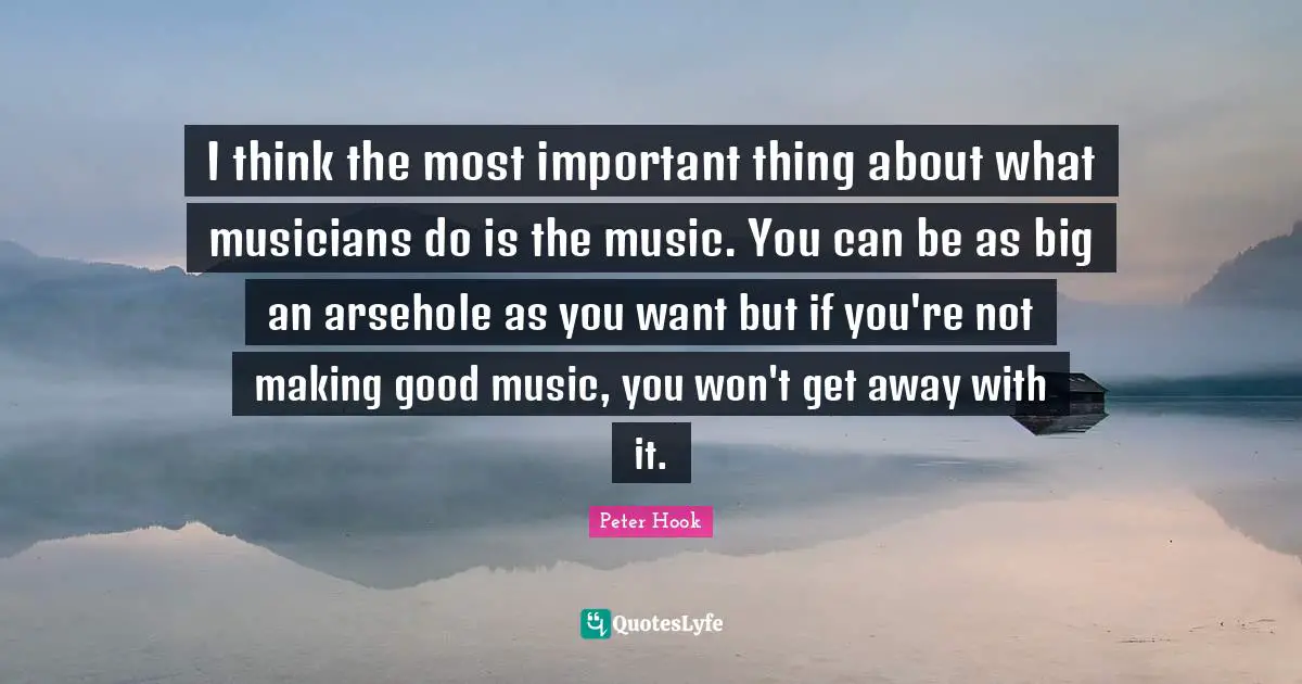 I think the most important thing about what musicians do is the music. You can be as big an arsehole as you want but if you're not making good music, you won't get away with it.