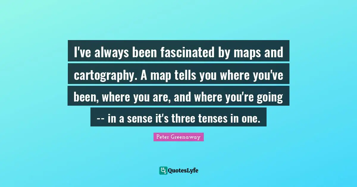 I've always been fascinated by maps and cartography. A map tells you where you've been, where you are, and where you're going -- in a sense it's three tenses in one.