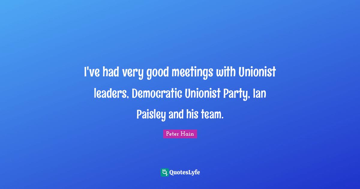 I've had very good meetings with Unionist leaders, Democratic Unionist Party, Ian Paisley and his team.