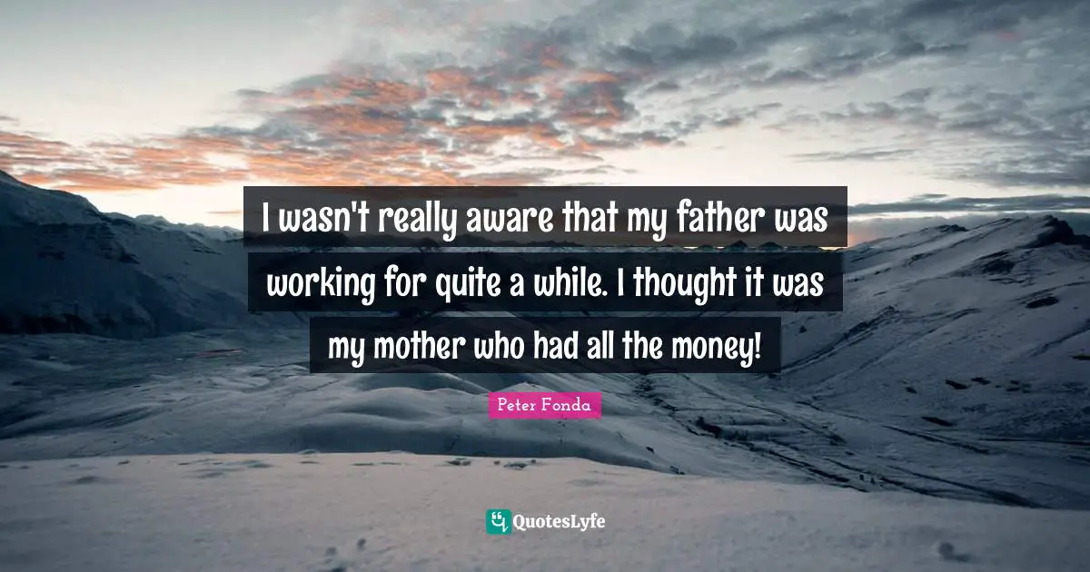I wasn't really aware that my father was working for quite a while. I thought it was my mother who had all the money!