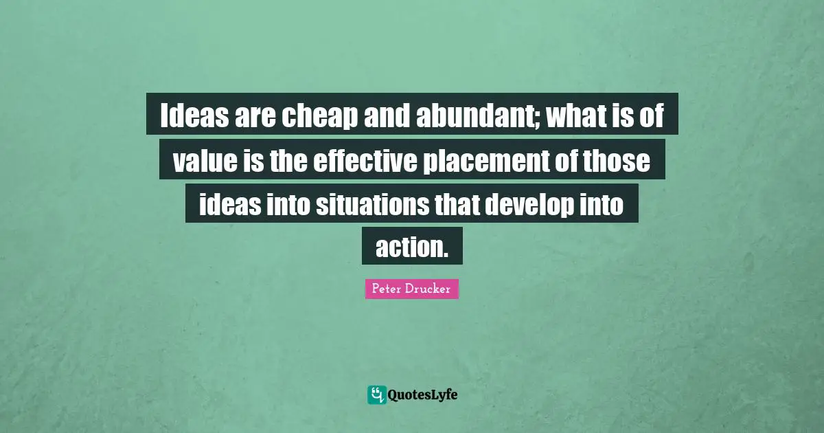 Ideas are cheap and abundant; what is of value is the effective placement of those ideas into situations that develop into action.