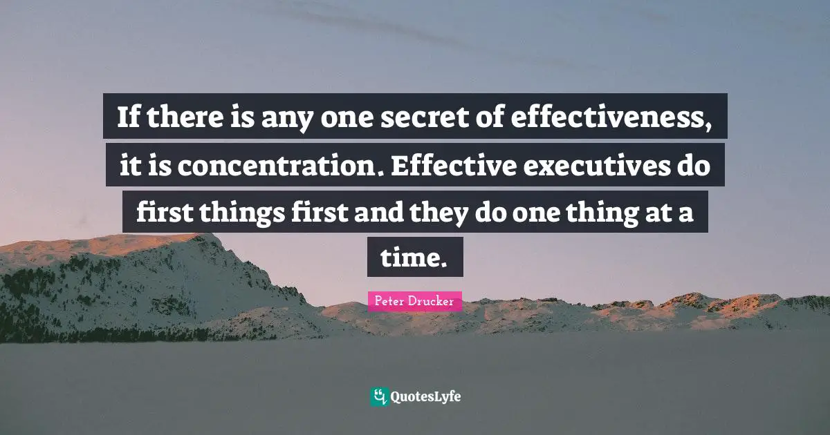 If there is any one secret of effectiveness, it is concentration. Effective executives do first things first and they do one thing at a time.