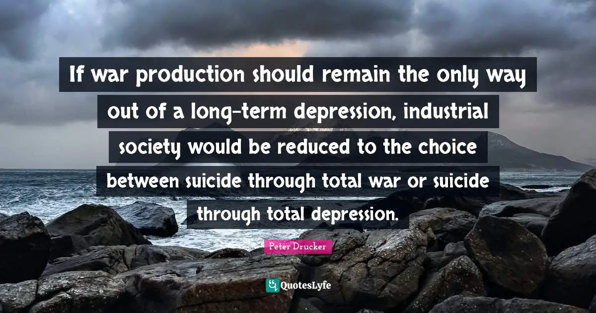 If war production should remain the only way out of a long-term depression, industrial society would be reduced to the choice between suicide through total war or suicide through total depression.