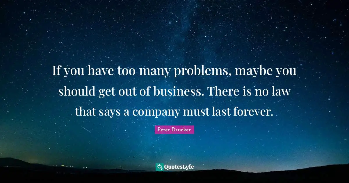 If you have too many problems, maybe you should get out of business. There is no law that says a company must last forever.