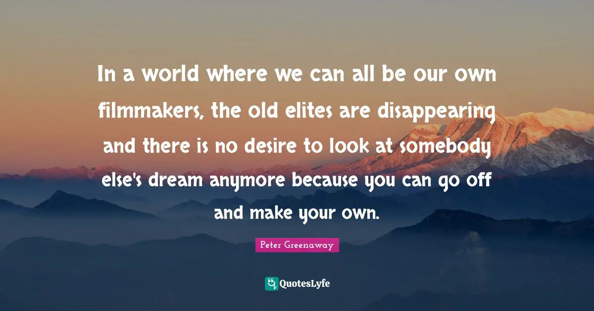 In a world where we can all be our own filmmakers, the old elites are disappearing and there is no desire to look at somebody else's dream anymore because you can go off and make your own.