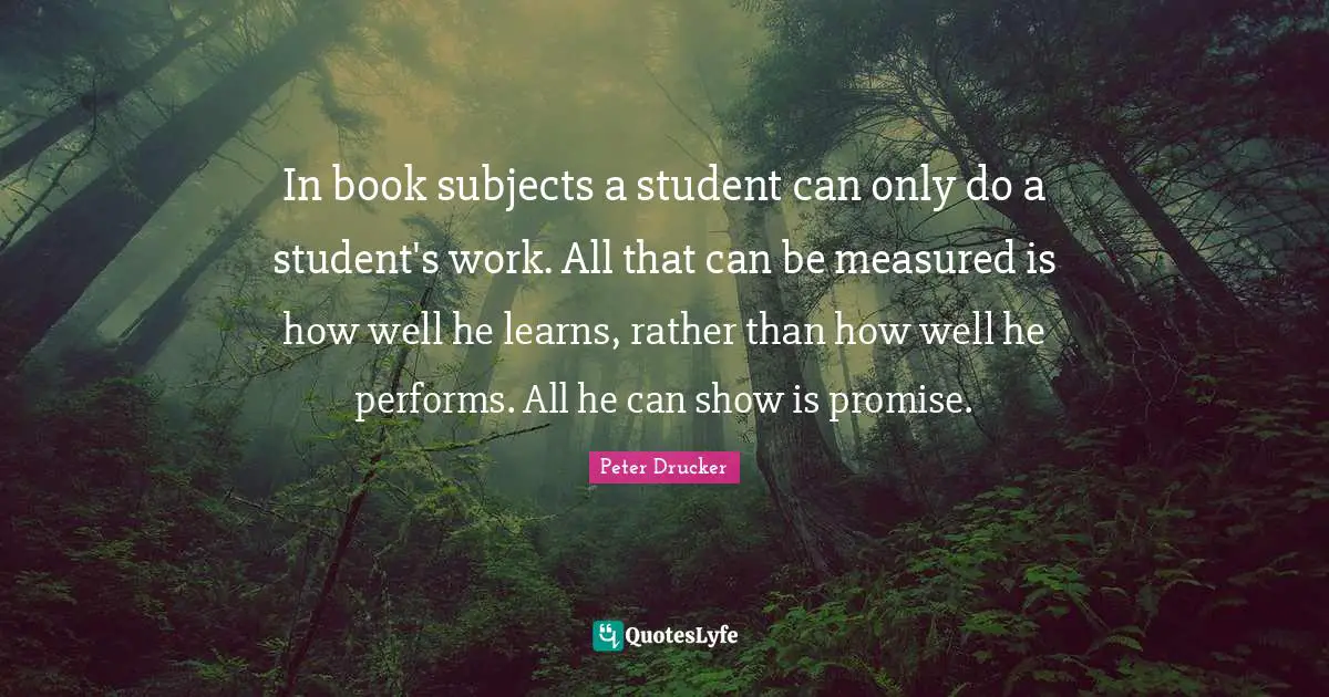 In book subjects a student can only do a student's work. All that can be measured is how well he learns, rather than how well he performs. All he can show is promise.