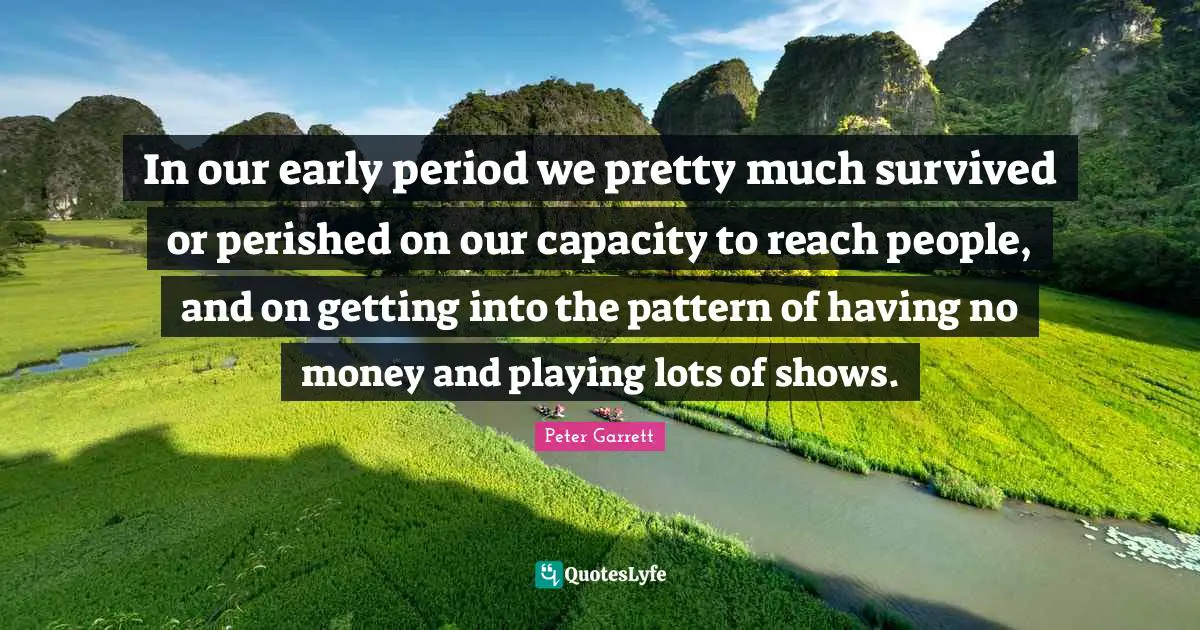 Peter Garrett Quotes: "In our early period we pretty much survived or perished on our capacity to reach people, and on getting into the pattern of having no money and playing lots of shows."