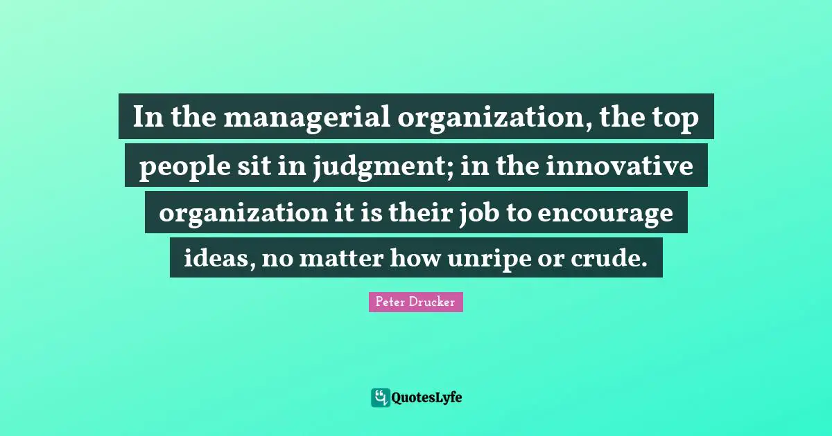In the managerial organization, the top people sit in judgment; in the innovative organization it is their job to encourage ideas, no matter how unripe or crude.