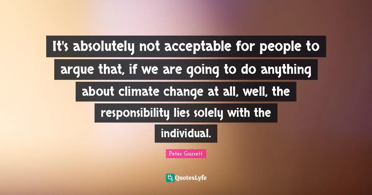 Peter Garrett Quotes: "It's absolutely not acceptable for people to argue that, if we are going to do anything about climate change at all, well, the responsibility lies solely with the individual."