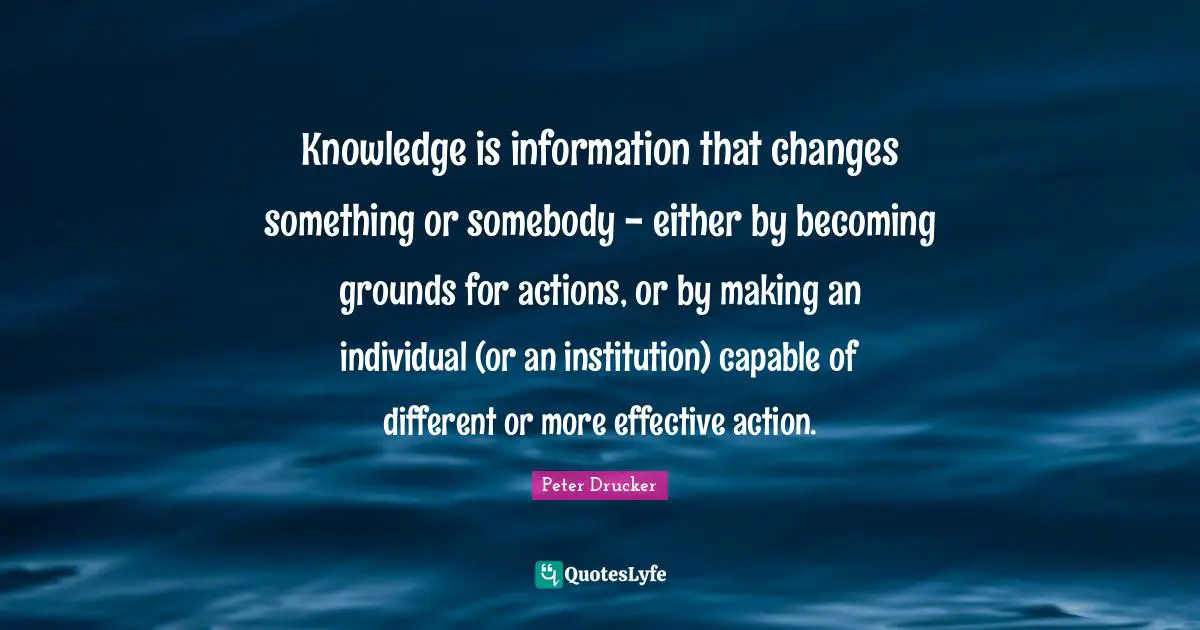 Knowledge is information that changes something or somebody - either by becoming grounds for actions, or by making an individual (or an institution) capable of different or more effective action.