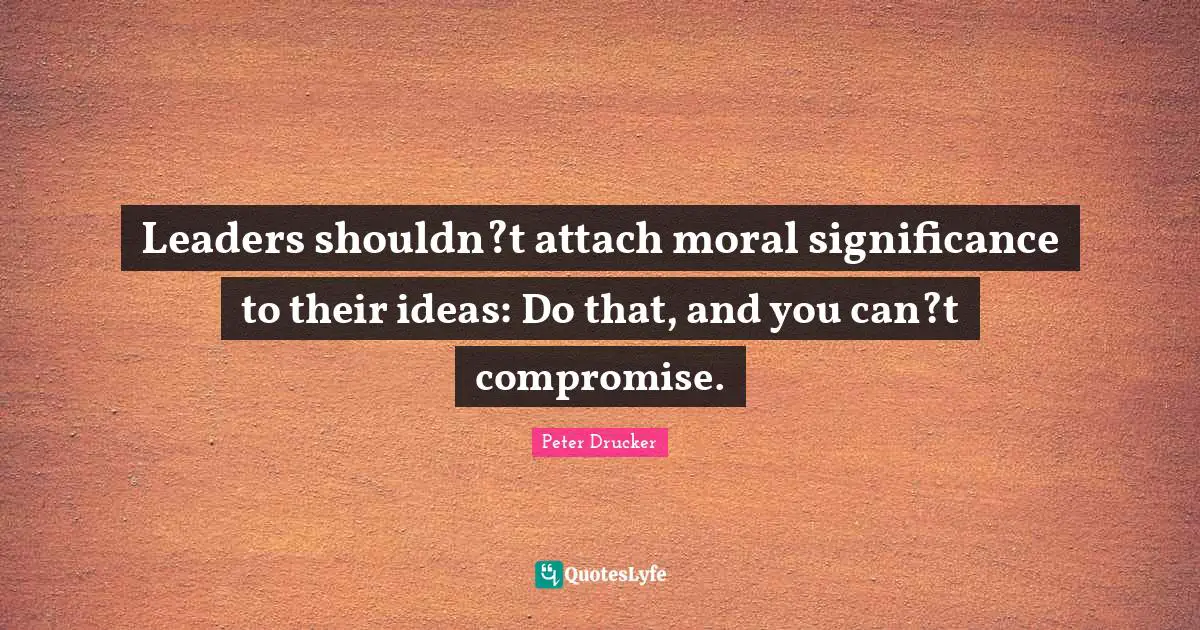 Leaders shouldn?t attach moral significance to their ideas: Do that, and you can?t compromise.