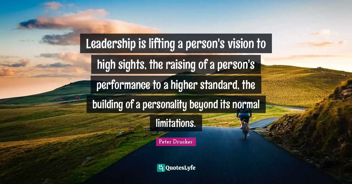Higher Quotes: "Leadership is lifting a person's vision to high sights, the raising of a person's performance to a higher standard, the building of a personality beyond its normal limitations."