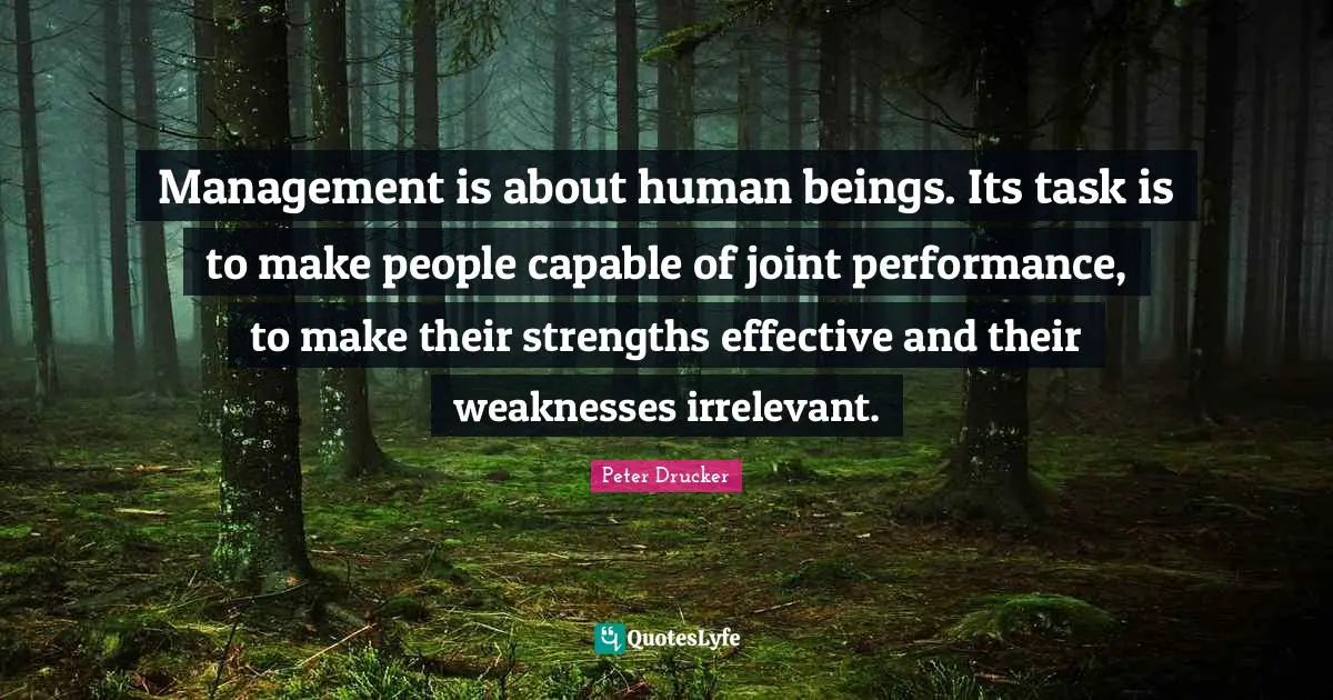 Management is about human beings. Its task is to make people capable of joint performance, to make their strengths effective and their weaknesses irrelevant.