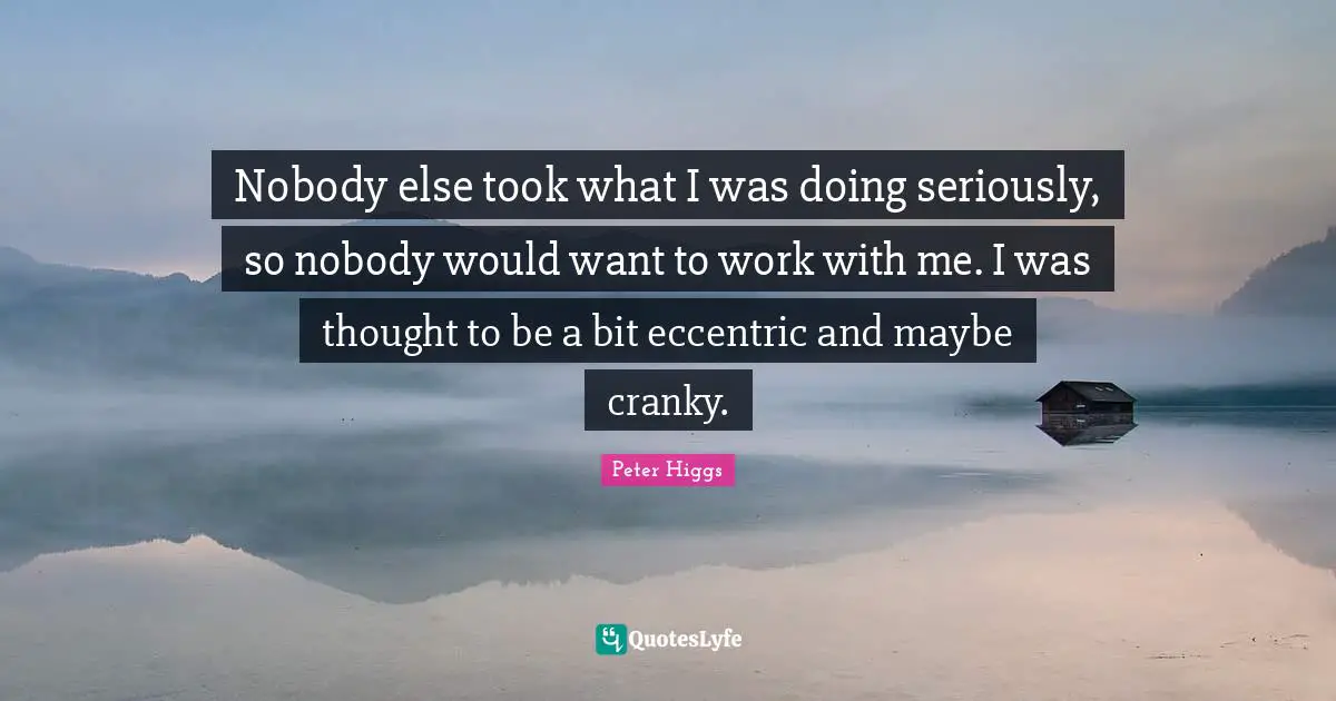 Nobody else took what I was doing seriously, so nobody would want to work with me. I was thought to be a bit eccentric and maybe cranky.