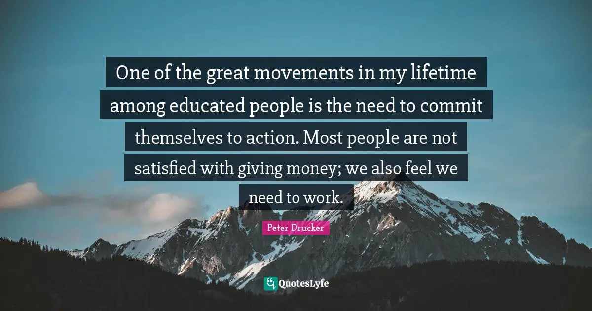 One of the great movements in my lifetime among educated people is the need to commit themselves to action. Most people are not satisfied with giving money; we also feel we need to work.