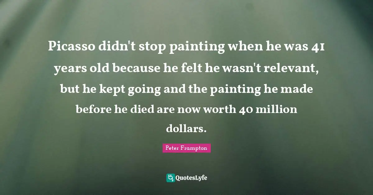 Picasso didn't stop painting when he was 41 years old because he felt he wasn't relevant, but he kept going and the painting he made before he died are now worth 40 million dollars.