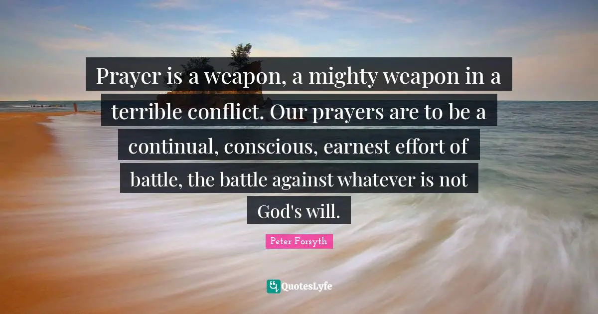 Prayer is a weapon, a mighty weapon in a terrible conflict. Our prayers are to be a continual, conscious, earnest effort of battle, the battle against whatever is not God's will.