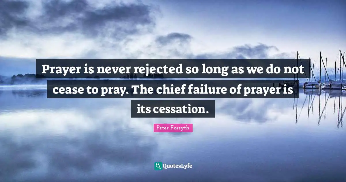 Prayer is never rejected so long as we do not cease to pray. The chief failure of prayer is its cessation.