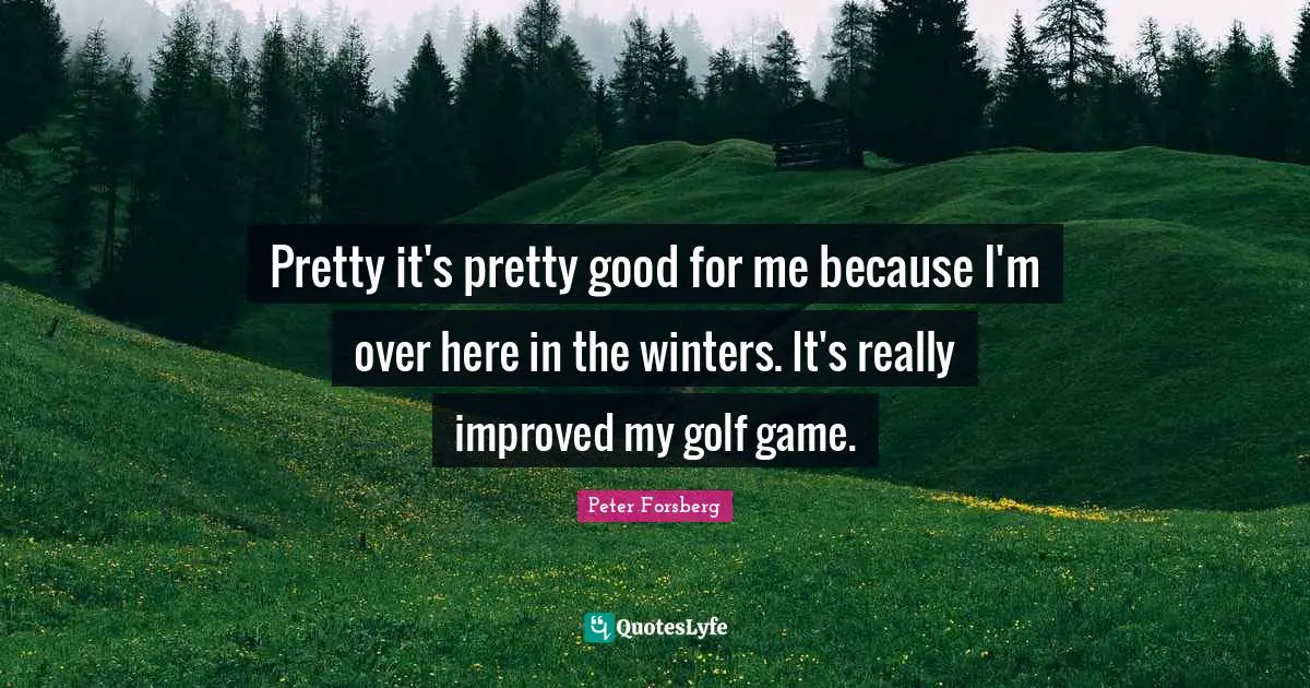 Pretty it's pretty good for me because I'm over here in the winters. It's really improved my golf game.