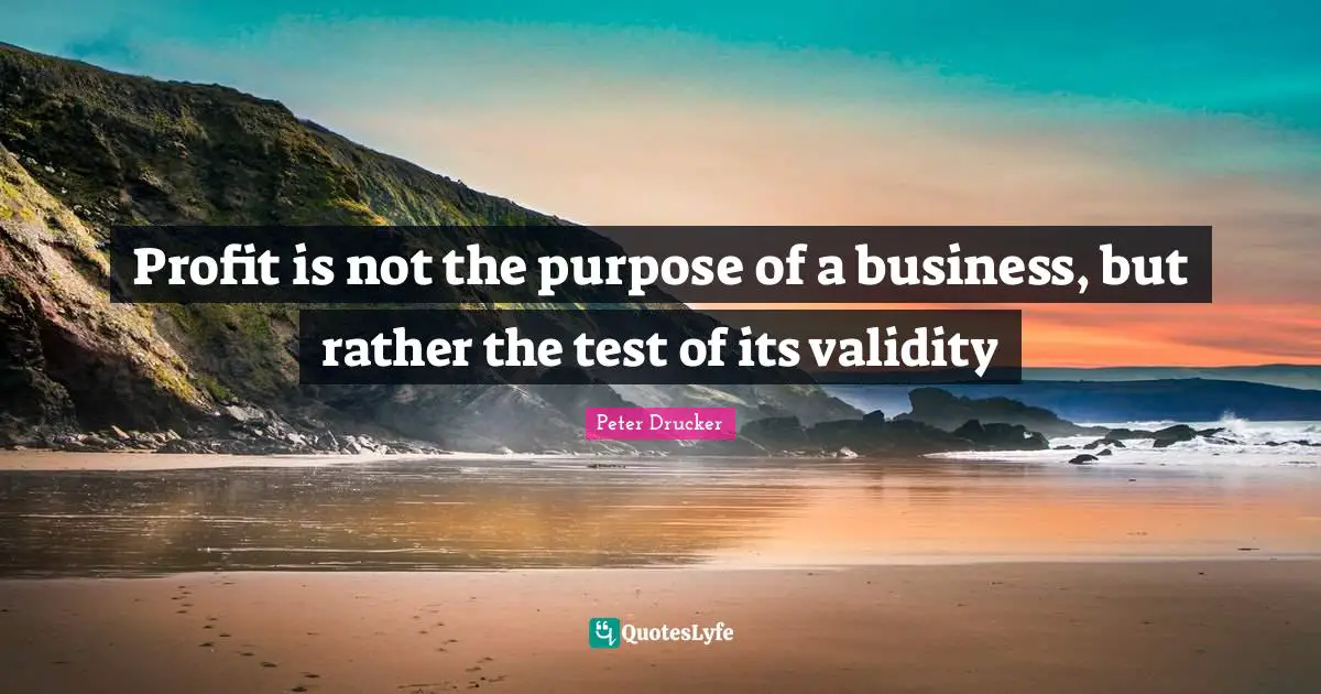 Profit is not the purpose of a business, but rather the test of its validity