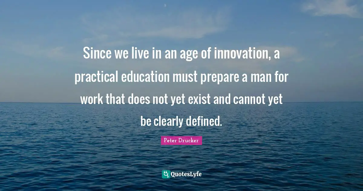 Since we live in an age of innovation, a practical education must prepare a man for work that does not yet exist and cannot yet be clearly defined.
