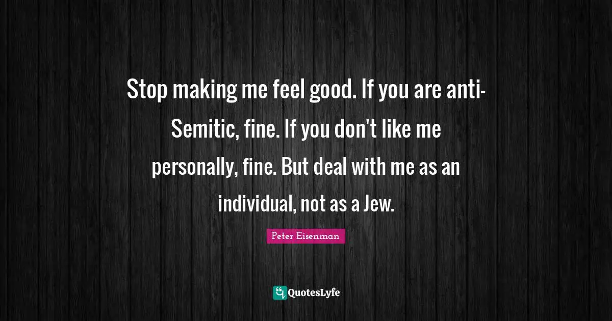 Stop making me feel good. If you are anti-Semitic, fine. If you don't like me personally, fine. But deal with me as an individual, not as a Jew.