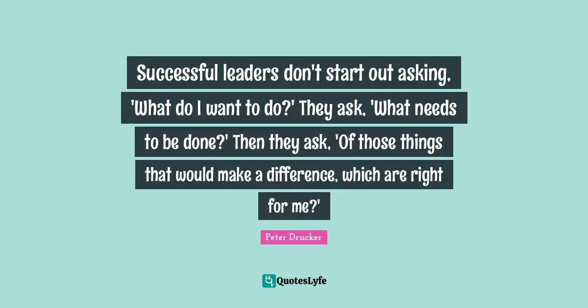 Successful leaders don't start out asking, 'What do I want to do?' They ask, 'What needs to be done?' Then they ask, 'Of those things that would make a difference, which are right for me?'