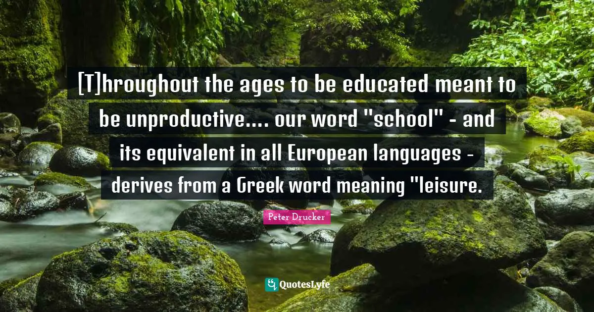 [T]hroughout the ages to be educated meant to be unproductive.... our word "school" - and its equivalent in all European languages - derives from a Greek word meaning "leisure.