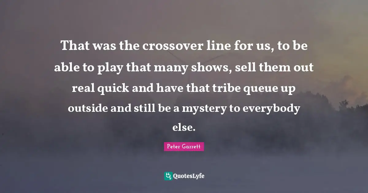 Peter Garrett Quotes: "That was the crossover line for us, to be able to play that many shows, sell them out real quick and have that tribe queue up outside and still be a mystery to everybody else."