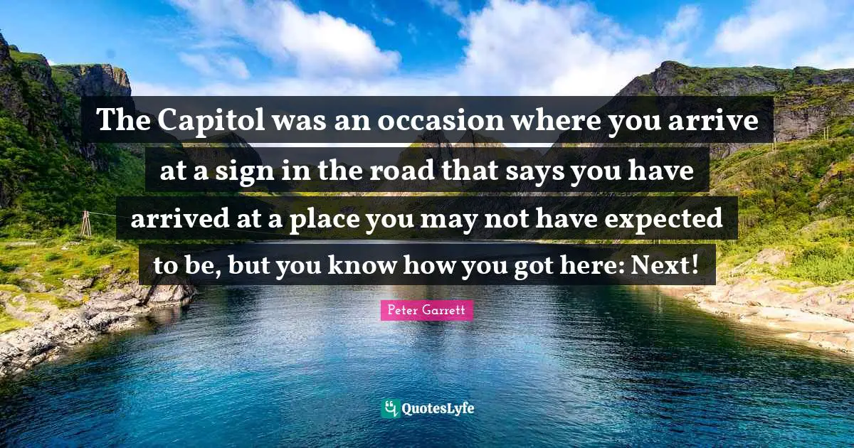 Peter Garrett Quotes: "The Capitol was an occasion where you arrive at a sign in the road that says you have arrived at a place you may not have expected to be, but you know how you got here: Next!"