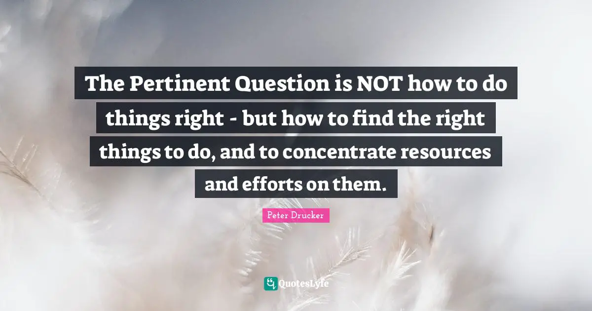 The Pertinent Question is NOT how to do things right - but how to find the right things to do, and to concentrate resources and efforts on them.
