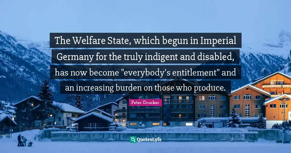 The Welfare State, which begun in Imperial Germany for the truly indigent and disabled, has now become "everybody's entitlement" and an increasing burden on those who produce.