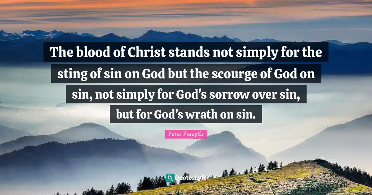 The blood of Christ stands not simply for the sting of sin on God but the scourge of God on sin, not simply for God's sorrow over sin, but for God's wrath on sin.