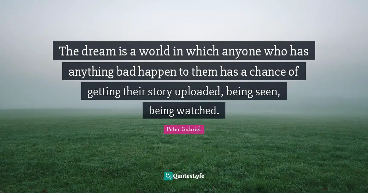 The dream is a world in which anyone who has anything bad happen to them has a chance of getting their story uploaded, being seen, being watched.